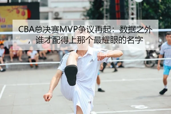 CBA总决赛MVP争议再起：数据之外，谁才配得上那个最耀眼的名字